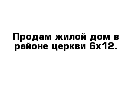 Продам жилой дом в районе церкви 6x12. 